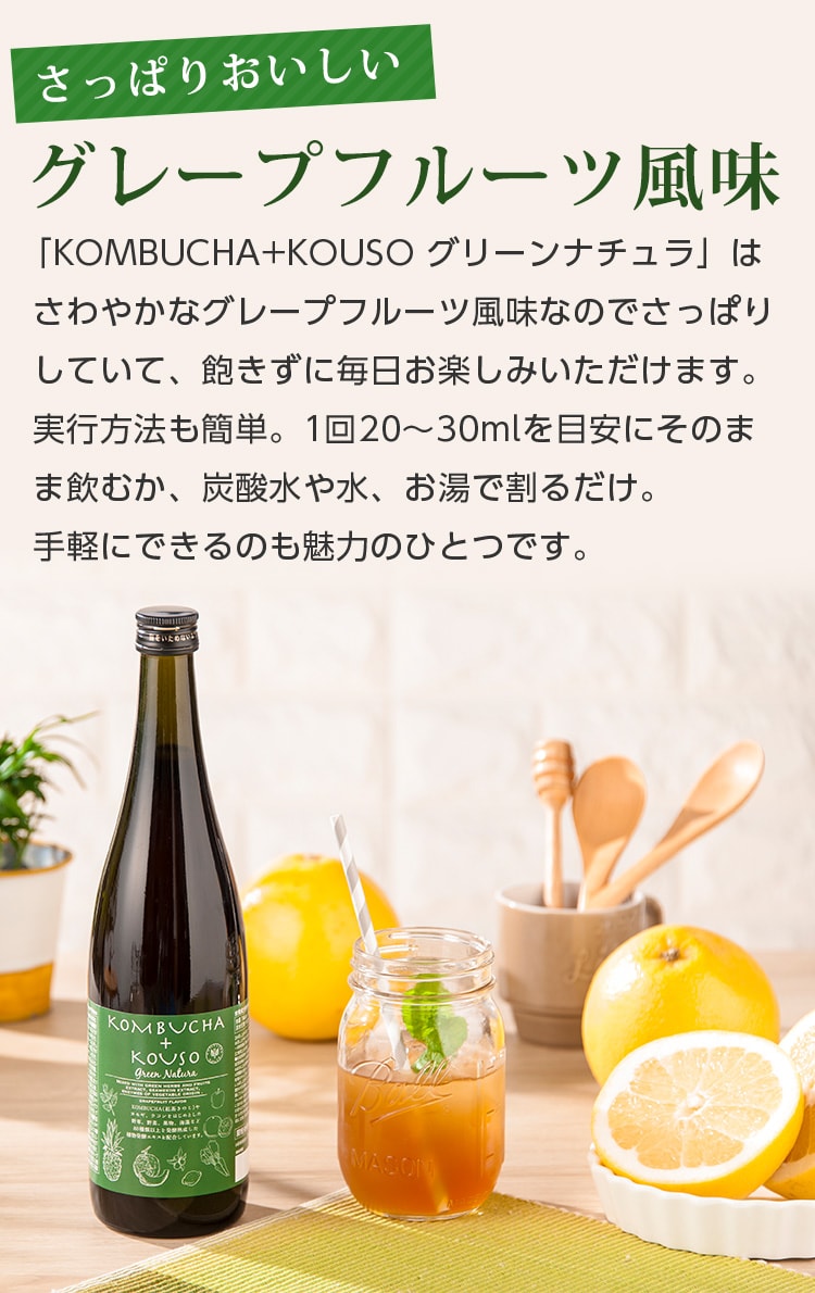 さっぱりおいしいグレープフルーツ風味。「KOMBUCHA+KOUSO グリーンナチュラ」はさわやなかなグレープフルーツ風味なのでさっぱりしていて、飽きずに毎日お楽しみいただけます。実行方法も簡単。1回20~30mlを目安にそのまま飲むか、炭酸水や水、お湯で割るだけ。手軽にできるのも魅力です。