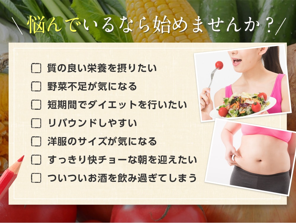 悩んでいるなら始めませんか?質の良い栄養素を摂りたい。野菜不足が気になる。短期間でダイエットした。リバウンドしやすい。洋服のサイズが気になる。すっきり快チョーな朝を迎えたい。ついついお酒を飲み過ぎてしまう