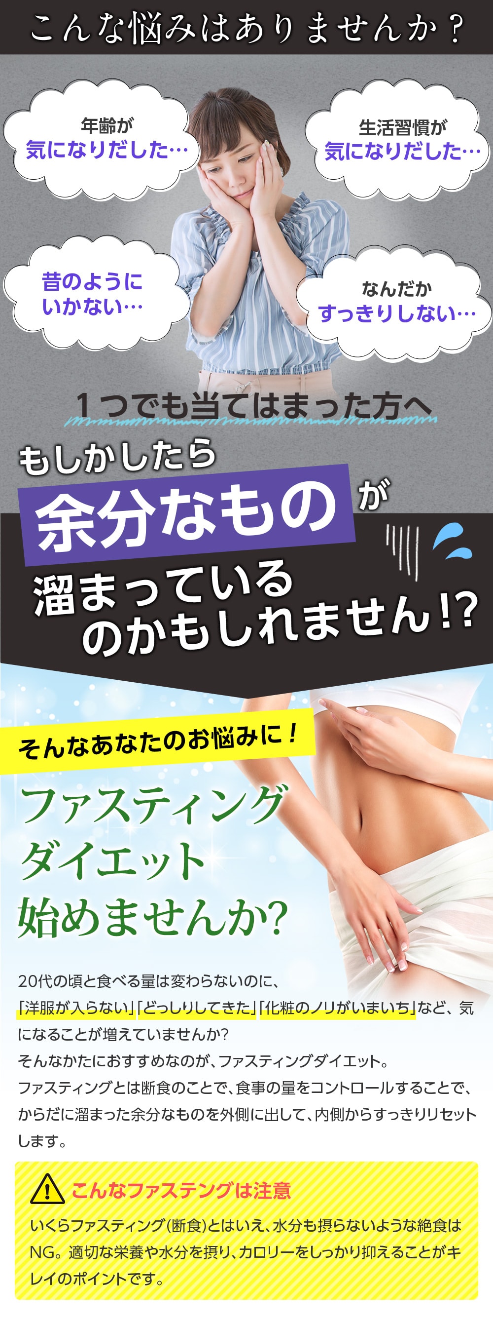こんな悩みありませんか?年齢が気になりだした。生活習慣が気になりだした。昔のようにいかない。なんだかすっきりしない。/1つでも当てはまった方へ、もしかしたら余分なものが溜まっているのかもしれません!?そんなあなたのお悩みに!ファスティングダイエット始めませんか?20代の頃と食べる量は変わらないのに、「洋服が入らない」「どっしりしてきた」「化粧のノリがいまいち」など、気になることが増えていませんか?そんな方におすすめなのが、ファスティングダイエット。ファスティングとは断食のことで、食事の量をコントロールすることで、からだに溜まった余分なものを外側に出して、内側からすっきりリセットします。こんなファスティングは注意!いくらファスティングとはいえ、水分も摂らないような絶食はNG。適切な栄養や水分を摂り、カロリーをしっかり抑えることがキレイのポイントです。