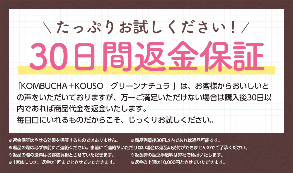 たっぷりお試しください!30日間返金保証「KOMBUCHA+KOUSO グリーンナチュラ」はお客様からおいしいとの声をいただいておりますが、万一ご満足いただけない場合は購入後30日以内であれば商品代金を返金いたします。毎日口にいれるものだからこそ、じっくりお試しください。※返金保証はやせる効果を保証するものではありません。※商品到着後30日以内であれば返品可能です。※返品の際は必ず事前にご連絡ください。事前にご連絡いただけない場合は返品の受付ができませんのでご了承ください。※返品の際の送料はお客様負担とさせていただきます。※返金時の振込手数料は弊社負担とします。※1家族につき、返金は1回までとさせていただきます。※返金の上限は10,000円とさせていただきます。