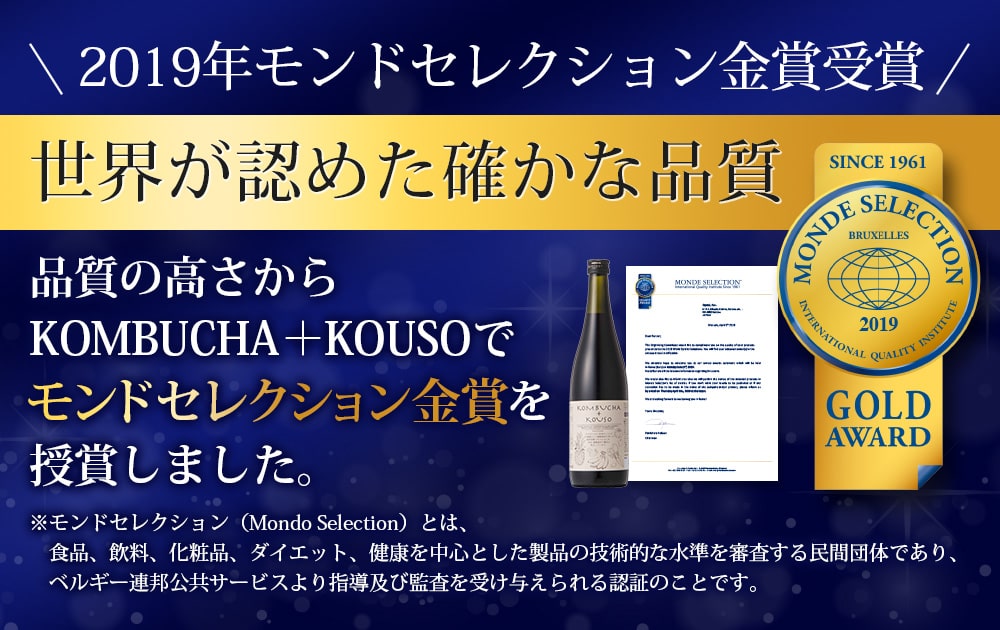 2019年モンドセレクション金賞受賞 世界が認めた確かな品質/品質の高さからKOMBUCHA+KOUSOでモンドセレクション金賞を授賞しました。/モンドセレクション(Mondo Selection)とは、食品、飲料、化粧品、ダイエット、健康を中心とした製品の技術的な水準を審査する民間団体であり、ベルギー連邦公共サービスより指導及び監査を受け与えられる認証のことです。
