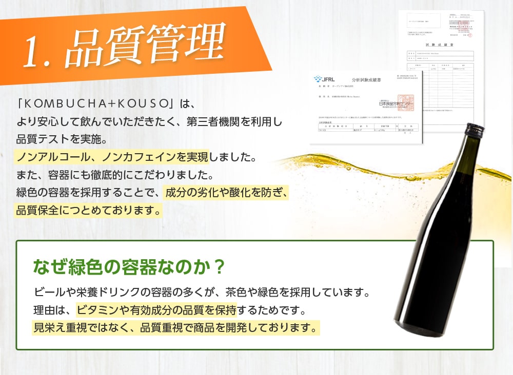 1.品質管理/「KOMBUCHA+KOUSO」は、より安心して飲んでいただきたく、第三者機関を利用し品質テストを実施。ノンアルコール、ノンカフェインを実現しました。また、容器にも徹底的にこだわりました。緑色の容器を採用することで、成分の劣化や酸化を防ぎ、品質保全に努めております。なぜ緑色の容器なのか?ビールや栄養ドリンクの多くが、緑色や茶色を採用しています。理由は、ビタミンや有効成分の品質を保持するためです。見栄え重視ではなく、品質重視で商品を開発しております。