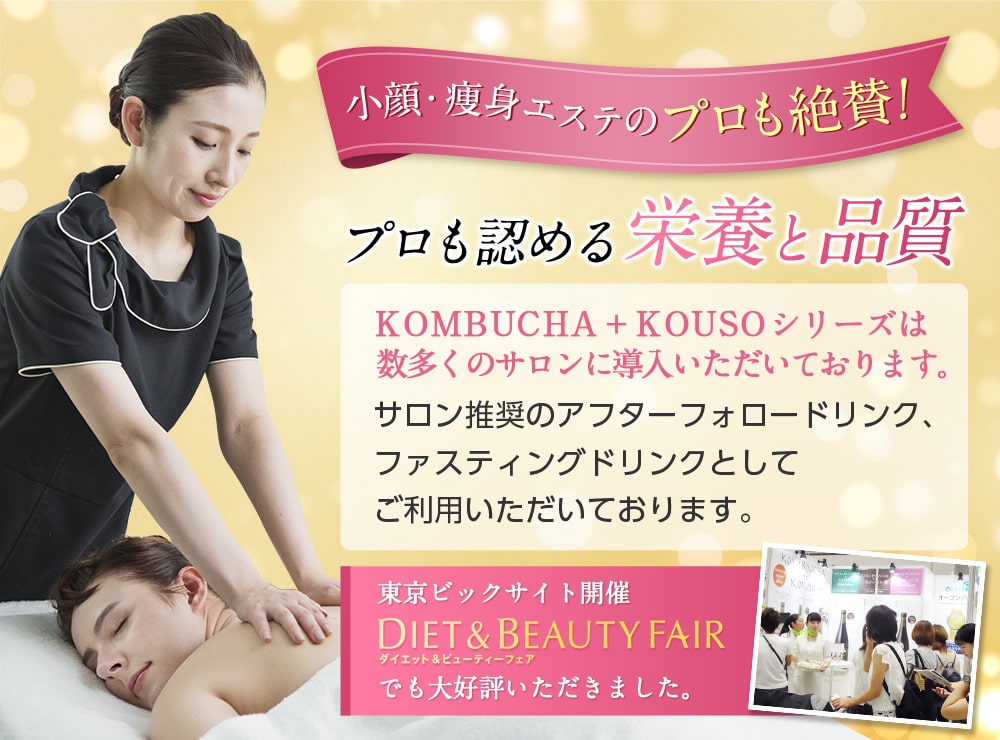 小顔・痩身エステのプロも絶賛!プロも認める栄養と品質。KOMBUCHA+KOUSOシリーズは数多くのサロンに導入いただいております。サロン推奨のアフターフォロードリンクとしてご利用いただいております。東京ビッグサイト開催DIET&BEAUTY FAIRでもご好評いただきました。