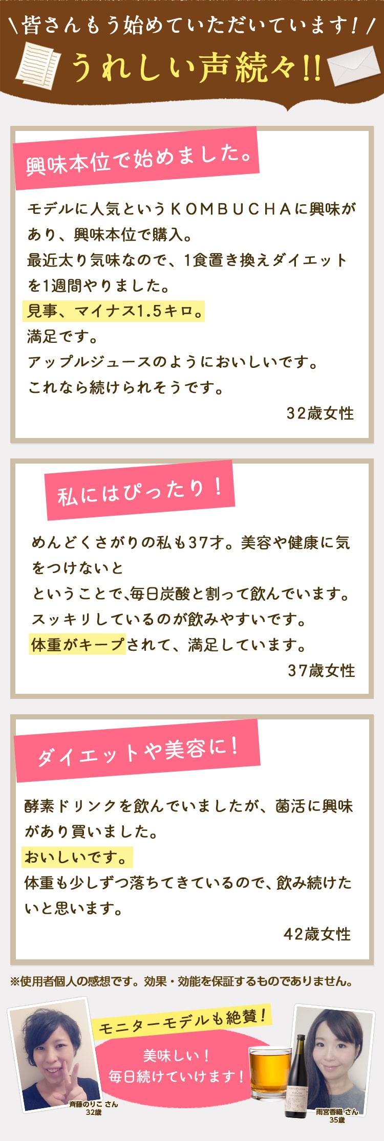 皆さんもう始めていただいています!うれしい声続々!「興味本位で始めました。モデルに人気というKOMBUCHAに興味があり、興味本位で購入。最近太り気味なので、1食置き換えダイエットを1週間やりました。見事、マイナス1.5キロ。満足です。アップルジュースのようにおいしいです。これなら続けられそう。32歳女性」「私にはぴったり!めんどくさがりの私も37才。美容や健康に気をつけないとということで、毎日炭酸と割って飲んでいます。スッキリしているので飲みやすいです。体重がキープされて、満足しています。37歳女性」「ダイエットや美容に!酵素ドリンクを飲んでいましたが、菌活に興味があり買いました。おいしいです。体重も少しずつ落ちてきているので、飲み続けたいと思います。42歳女性」※使用者個人の感想です。効果・効能を保証するものではありません。