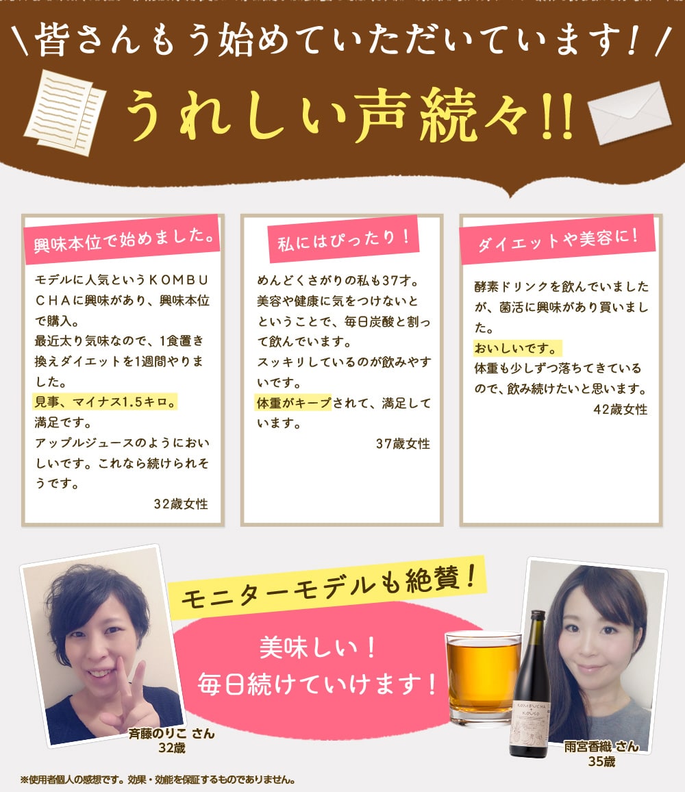 皆さんもう始めていただいています!うれしい声続々!「興味本位で始めました。モデルに人気というKOMBUCHAに興味があり、興味本位で購入。最近太り気味なので、1食置き換えダイエットを1週間やりました。見事、マイナス1.5キロ。満足です。アップルジュースのようにおいしいです。これなら続けられそう。32歳女性」「私にはぴったり!めんどくさがりの私も37才。美容や健康に気をつけないとということで、毎日炭酸と割って飲んでいます。スッキリしているので飲みやすいです。体重がキープされて、満足しています。37歳女性」「ダイエットや美容に!酵素ドリンクを飲んでいましたが、菌活に興味があり買いました。おいしいです。体重も少しずつ落ちてきているので、飲み続けたいと思います。42歳女性」※使用者個人の感想です。効果・効能を保証するものではありません。