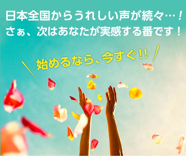 日本全国からうれしい声が続々!さぁ、次はあなたが実感する番です!始めるなら、今すぐ!!