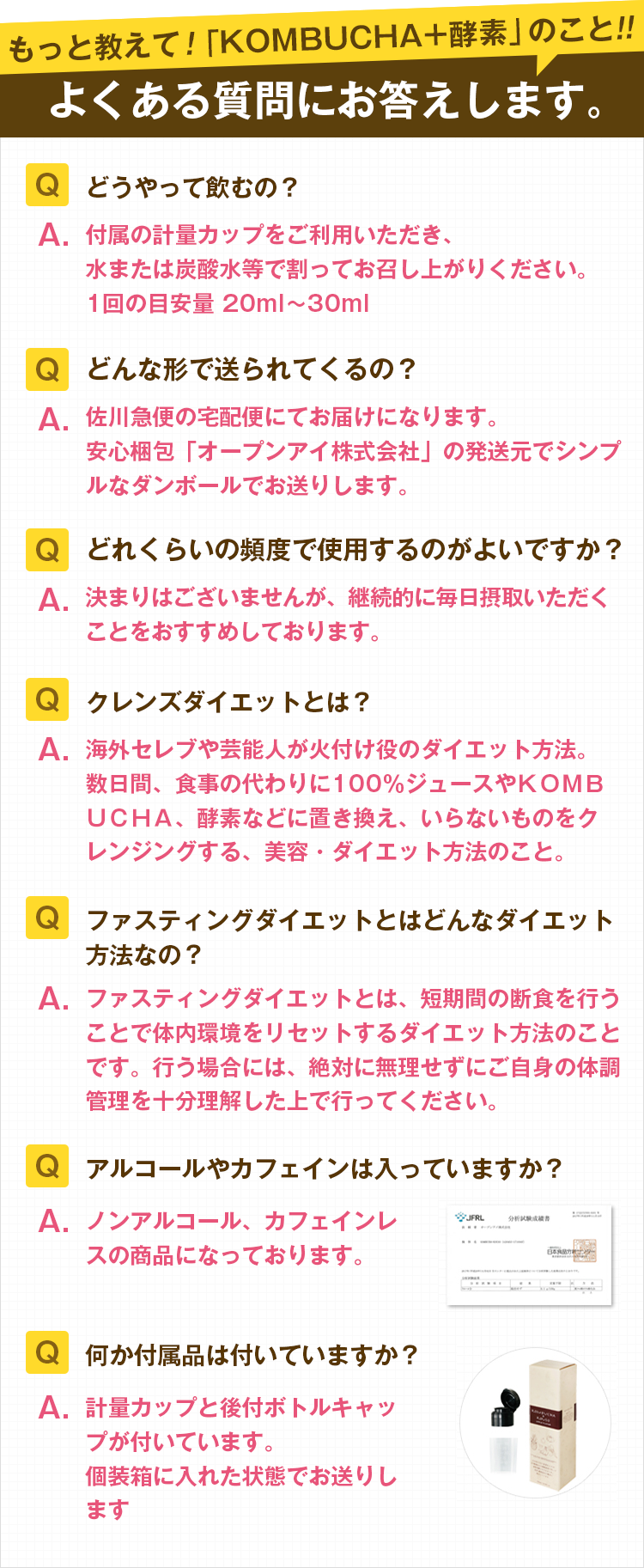 もっと教えて!「KOMBUCHA+酵素」のこと!よくある質問にお答えします。「Q.どうやって飲むの?A.付属の計量カップをご利用いただき。水または炭酸水等で割ってお召し上がりください。1回の目安量20〜30ml」「Q.どんな形で送られてくるの?A.佐川急便の宅急便にてお届けになります。安心梱包「オープンアイ株式会社」の発送元でシンプルなダンボールでお送りします。」「Q.どれくらいの頻度で使用するのがよいですか?A.決まりはございませんが、継続的に毎日摂取いただくことをおすすめています。」「Q.クレンズダイエットとは?A.海外セレブや芸能人が火付け役のダイエット方法。数日間、食事の代わりに100%ジュースやKOMBUCHA、酵素などに置き換え、いらないものをクレンジングする、美容・ダイエット方法のこと。」「Q.ファスティングダイエットとはどんなダイエット方法なの?A.ファスティングダイエットちが、短期間の断食を行うことで体内環境をリセットするダイエット方法です。行う場合には、絶対に無理をせずにご自身の体調管理を十分理解した上で行ってください」「Q.アルコールやカフェインは入っていますか?A.ノンアルコール、カフェインレスの商品になっております。」「Q.何か付属品はついていますか?A.計量カップと後付ボトルキャップがついています。個装箱に入れた状態でお送りします。」