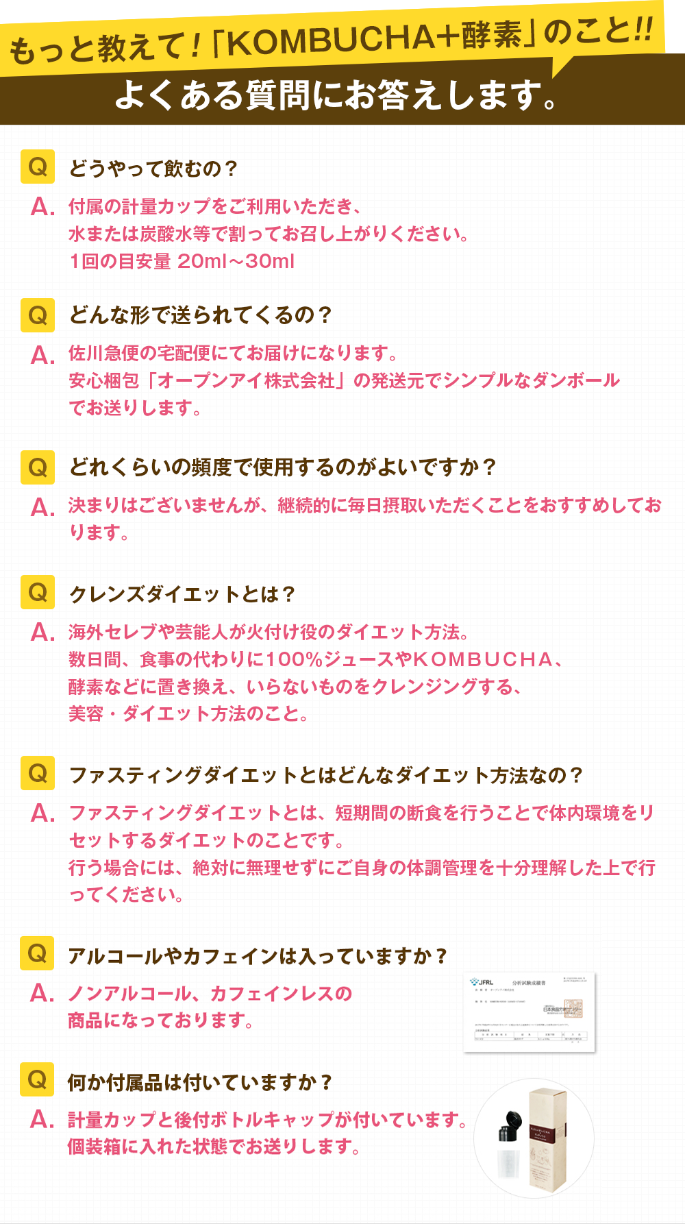 もっと教えて!「KOMBUCHA+酵素」のこと!よくある質問にお答えします。「Q.どうやって飲むの?A.付属の計量カップをご利用いただき。水または炭酸水等で割ってお召し上がりください。1回の目安量20〜30ml」「Q.どんな形で送られてくるの?A.佐川急便の宅急便にてお届けになります。安心梱包「オープンアイ株式会社」の発送元でシンプルなダンボールでお送りします。」「Q.どれくらいの頻度で使用するのがよいですか?A.決まりはございませんが、継続的に毎日摂取いただくことをおすすめています。」「Q.クレンズダイエットとは?A.海外セレブや芸能人が火付け役のダイエット方法。数日間、食事の代わりに100%ジュースやKOMBUCHA、酵素などに置き換え、いらないものをクレンジングする、美容・ダイエット方法のこと。」「Q.ファスティングダイエットとはどんなダイエット方法なの?A.ファスティングダイエットちが、短期間の断食を行うことで体内環境をリセットするダイエット方法です。行う場合には、絶対に無理をせずにご自身の体調管理を十分理解した上で行ってください」「Q.アルコールやカフェインは入っていますか?A.ノンアルコール、カフェインレスの商品になっております。」「Q.何か付属品はついていますか?A.計量カップと後付ボトルキャップがついています。個装箱に入れた状態でお送りします。」
