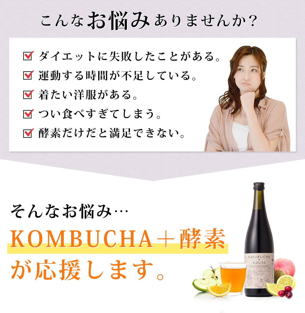 こんなお悩みありませんか?ダイエットに失敗したことがある。運動する時間が不足している。着たい服がある。つい食べすぎてしまう。酵素だけだと満足できない。/ そんなお悩みKOMBUCHA + 酵素が応援します。