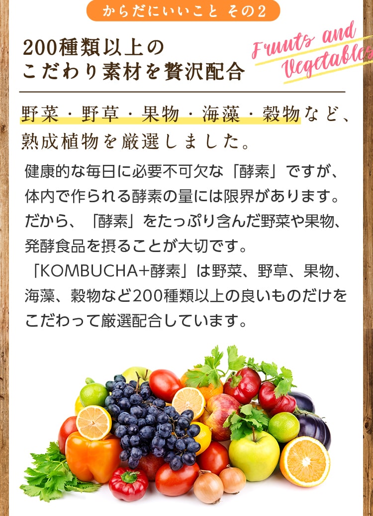 からだにいいことその2/200種類以上のこだわり素材を贅沢配合/野菜・野草・果物・海藻・穀物など、熟成植物を厳選しました。健康的な毎日に必要不可欠な「酵素」ですが、体内で作られる酵素の量には限界があります。だから「酵素」をたっぷり含んだ野菜や果物、発酵食品を摂ることが大切です。「KOMBUCHA+酵素」は野菜、野草、果物、海藻、穀物など200種類以上の良いものだけをこだわっって厳選配合しています。