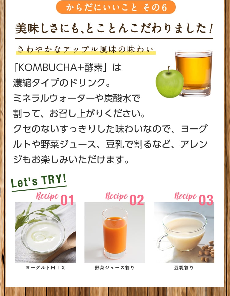 からだにいいことその6/美味しさにも、とことんこだわりました!さわやかなアップル風味の味わい/「KOMBUCHA+酵素」は濃縮タイプのドリンク。ミネラルウォーターや炭酸水で割って、お召し上がりください。クセのないすっきりした味わいなので、ヨーグルトや野菜ジュース、豆乳で割るなど、アレンジもお楽しみいただけます。