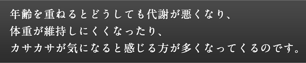 年齢を重ねるとどうしても代謝が悪くなり、体重が維持しにくくなったり、カサカサが気になると感じる方が多くなってくるのです。
