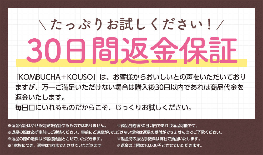 たっぷりお試しください!30日間返金保証「KOMBUCHA+KOUSO」はお客様からおいしいとの声をいただいておりますが、万一ご満足いただけない場合は購入後30日以内であれば商品代金を返金いたします。毎日口にいれるものだからこそ、じっくりお試しください。※返金保証はやせる効果を保証するものではありません。※商品到着後30日以内であれば返品可能です。※返品の際は必ず事前にご連絡ください。事前にご連絡いただけない場合は返品の受付ができませんのでご了承ください。※返品の際の送料はお客様負担とさせていただきます。※返金時の振込手数料は弊社負担とします。※1家族につき、返金は1回までとさせていただきます。※返金の上限は10,000円とさせていただきます。