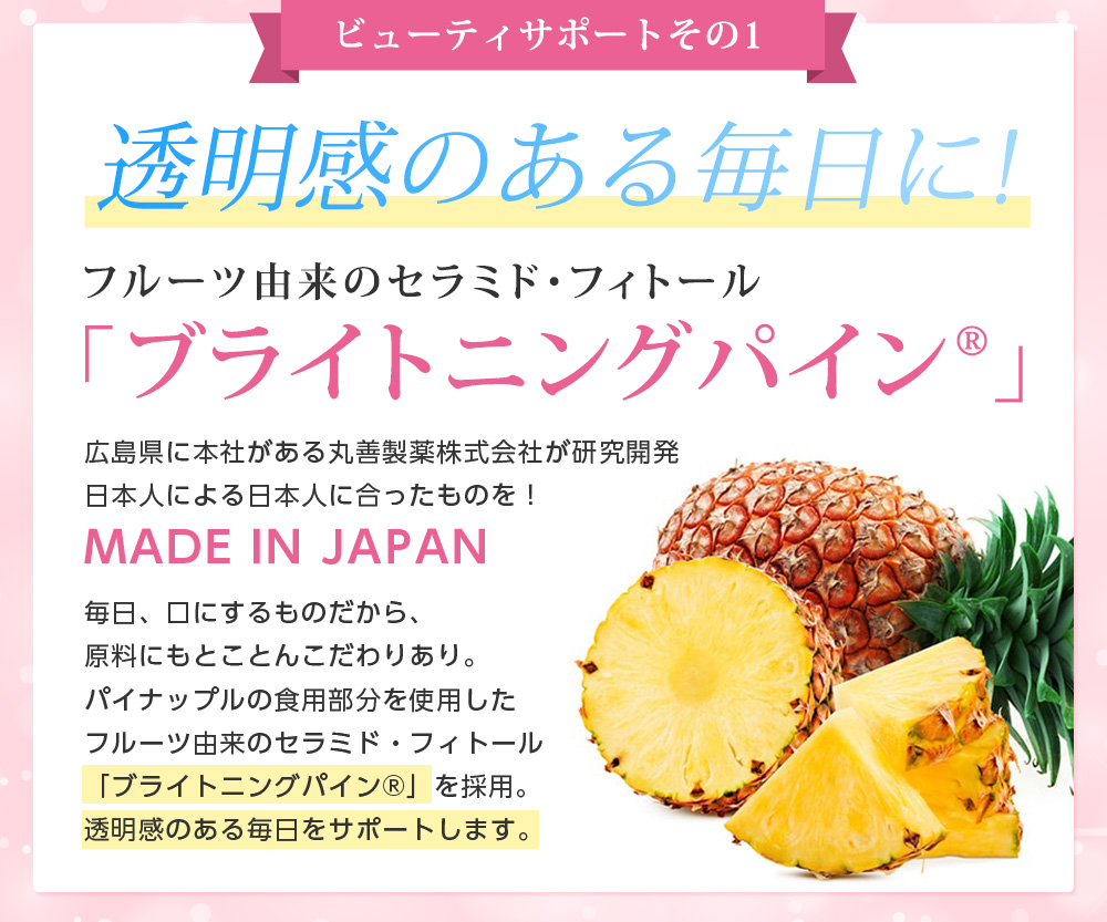 ビューティサポートその1/透明感のある毎日に!フルーツ由来のセラミド・フィトール 「ブライトニングパイン」広島県に本社がある丸善製薬株式会社が研究開発日本人による日本人に合ったものを!MADE IN JAPAN毎日、口にするものだから、原料にもとことんこだわりあり。パイナップルの食用部分を使用したフルーツ由来のセラミド・フィトール「ブライトニングパイン」を採用。透明感のある毎日をサポートします。