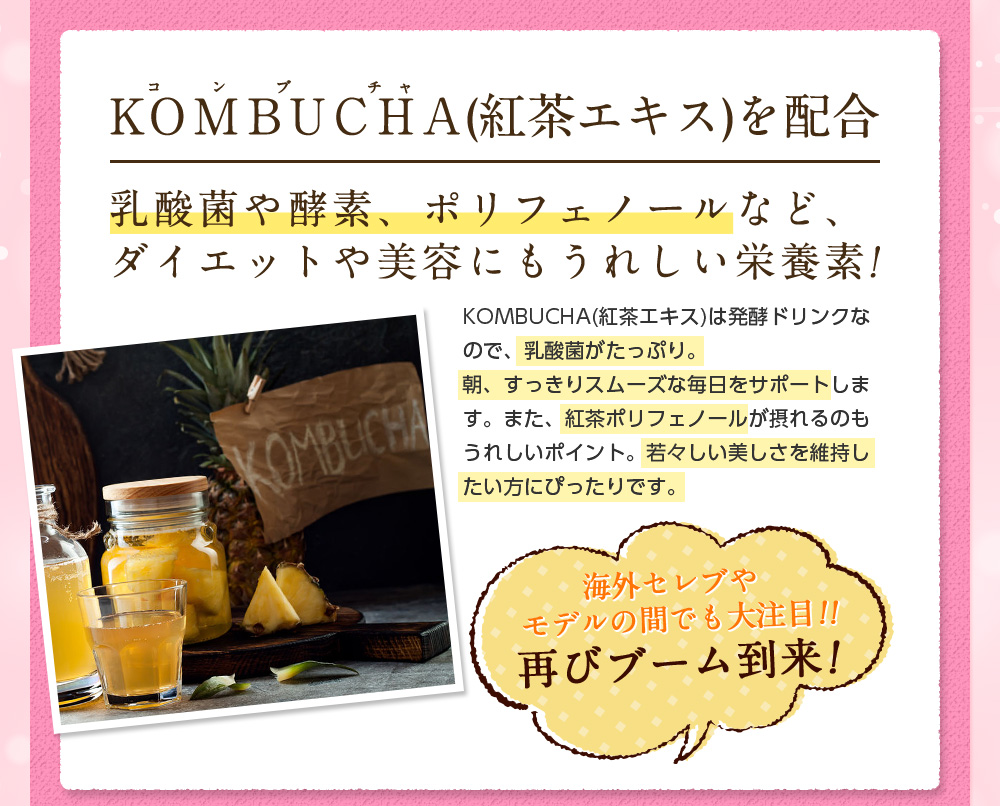 KOMBUCHA(紅茶エキス)を配合。乳酸菌や酵素、ポリフェノールなど、ダイエットや美容にもうれしい栄養素!KOMBUCHA(紅茶エキス)は発酵ドリンクなので、乳酸菌がたっぷり。朝、すっきりスムーズな毎日をサポートします。また、紅茶ポリフェノールが摂れるのもうれしいポイント。若々しい美しさを維持したい方にぴったりです。海外セレブやモデルの間でも大注目!!再びブーム到来!