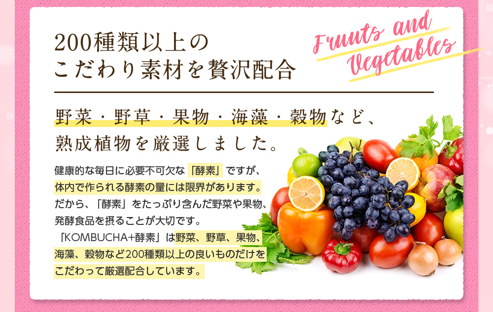 200種類以上のこだわり素材を贅沢配合。野菜・野草・果物・海藻・穀物など、熟成植物を厳選しました。健康的な毎日に必要不可欠な「酵素」ですが、体内で作られる酵素の量には限界があります。だから、「酵素」をたっぷり含んだ野菜や果物、発酵食品を摂ることが大切です。「KOMBUCHA+酵素」は野菜、野草、果物、海藻、穀物など200種類以上の良いものだけをこだわって厳選配合しています。