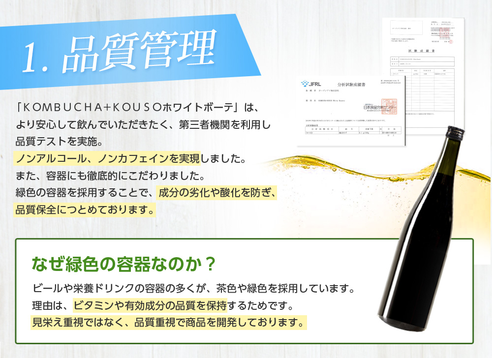 1.品質管理/「KOMBUCHA+KOUSOホワイトボーテ」は、より安心して飲んでいただきたく、第三者機関を利用し品質テストを実施。ノンアルコール、ノンカフェインを実現しました。また、容器にも徹底的にこだわりました。緑色の容器を採用することで、成分の劣化や酸化を防ぎ、品質保全につとめております。なぜ緑色の容器なのか?ビールや栄養ドリンクの容器の多くが、茶色や緑色のと理由と同じです。ビタミンや有効成分の品質を保つため、緑色の容器を使用しております。見栄え重視ではなく、品質重視で商品を開発しております。なぜ緑色の容器なのか? ビールや栄養ドリンクの容器の多くが、茶色や緑色を採用しています。理由は、ビタミンや有効成分の品質を保持するためです。見栄え重視ではなく、品質重視で商品を開発しております。