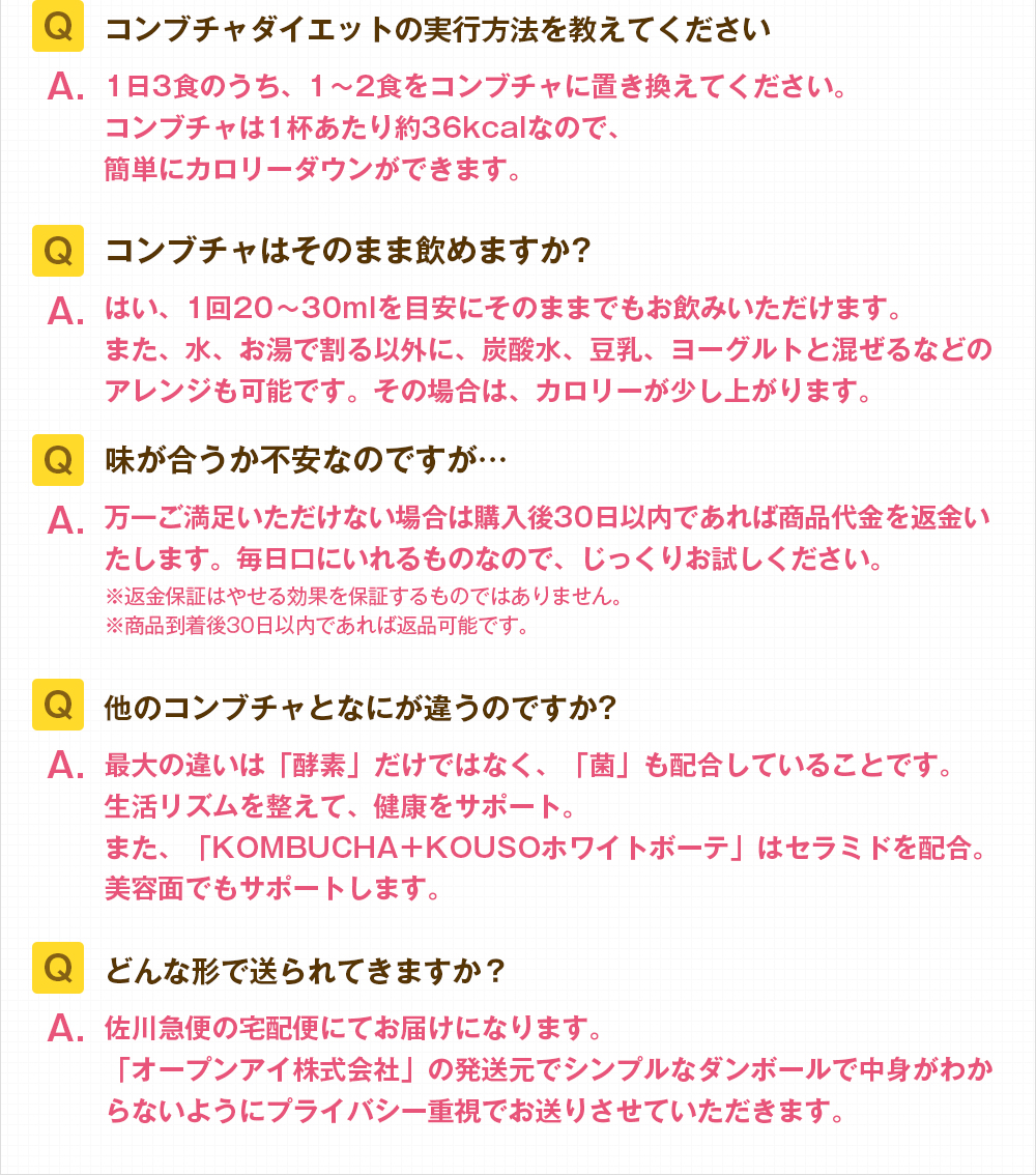 Q.コンブチャダイエットの実行方法を教えてください。A.1日3食のうち、1~2食をコンブチャに置き換えてください。コンブチャは1杯あたり約36kcalなので、簡単にカロリーダウンができます。Q.コンブチャはそのまま飲めますか?A.はい、1回20~30mlを目安にそのままでもお飲みいただけます。炭酸水や豆乳、ヨーグルトと混ぜるなどのアレンジも可能です。その場合は、カロリーが少し上がります。Q.味が合うか不安なのですが…A.万一ご満足いただけない場合は購入後30日以内であれば商品代金を返金いたします。毎日口にいれるものなので、じっくりお試しください。※返金保証はやせる効果を保証するものではありません。※商品到着後30日以内であれば返品可能です。Q.他のコンブチャとなにが違うのですか?A.最大の違いは「酵素」だけではなく、「菌」も配合していることです。生活リズムを整えて、健康をサポート。また、「KOMBUCHA+KOUSOホワイトボーテ」はセラミドを配合。美容面でもサポートします。Q.どんな形で送られてきますか?A.佐川急便の宅配便にてお届けになります。「オープンアイ株式会社」の発送元でシンプルなダンボールで中身がわからないようにプライバシー重視でお送りさせていただきます。