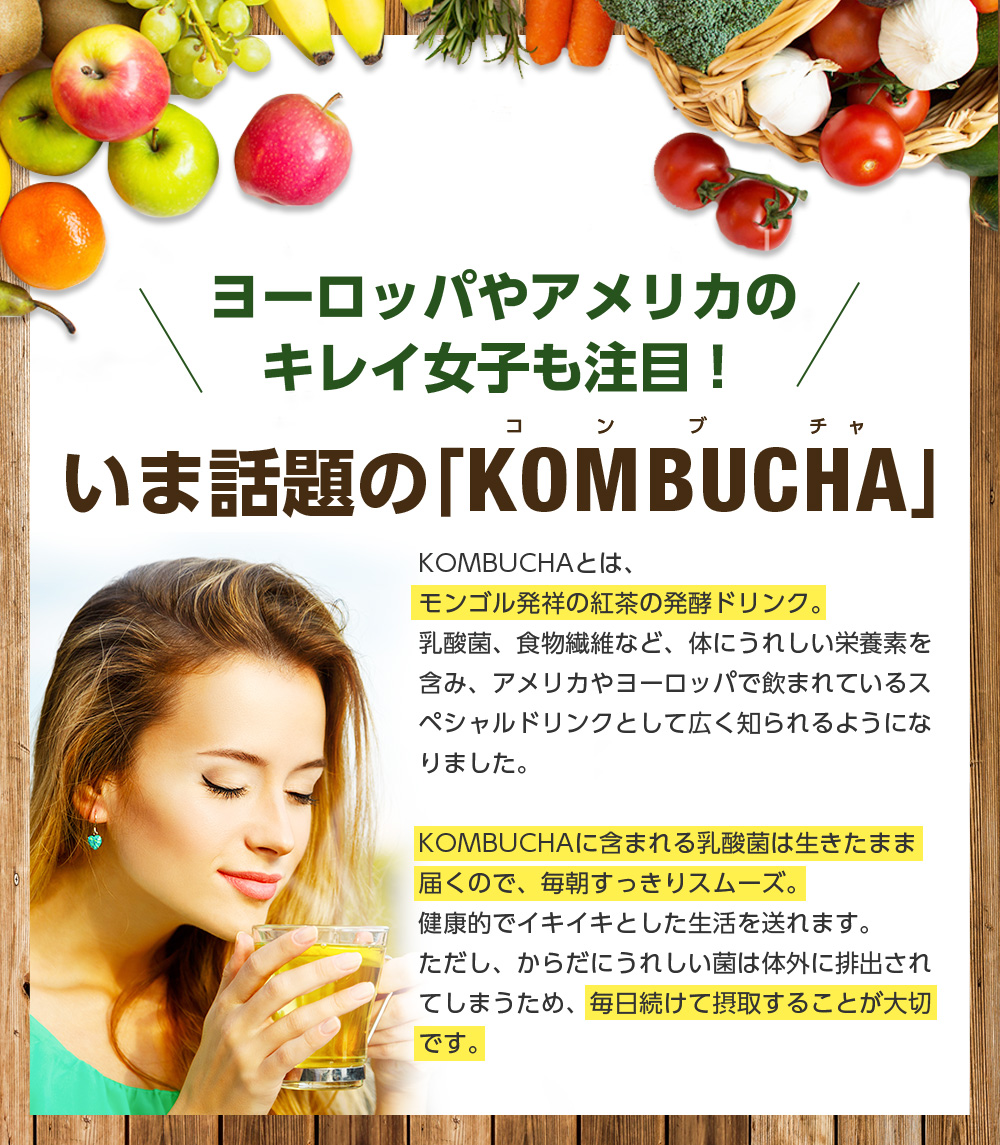 ヨーロッパやアメリカのキレイ女子も注目!いま話題の「KOMBUCHA」KOMBUCHAとは、モンゴル発祥の紅茶の発酵ドリンク。 乳酸菌、食物繊維など、体にうれしい栄養素を含み、アメリカやヨーロッパで飲まれているスペシャルドリンクとして広く知られるようになりました。 KOMBUCHAに含まれる乳酸菌は生きたまま届くので、毎朝すっきりスムーズ。健康的でイキイキとした生活を送れます。ただし、からだにうれしい菌は体外に排出されてしまうため、毎日続けて摂取することが大切です。