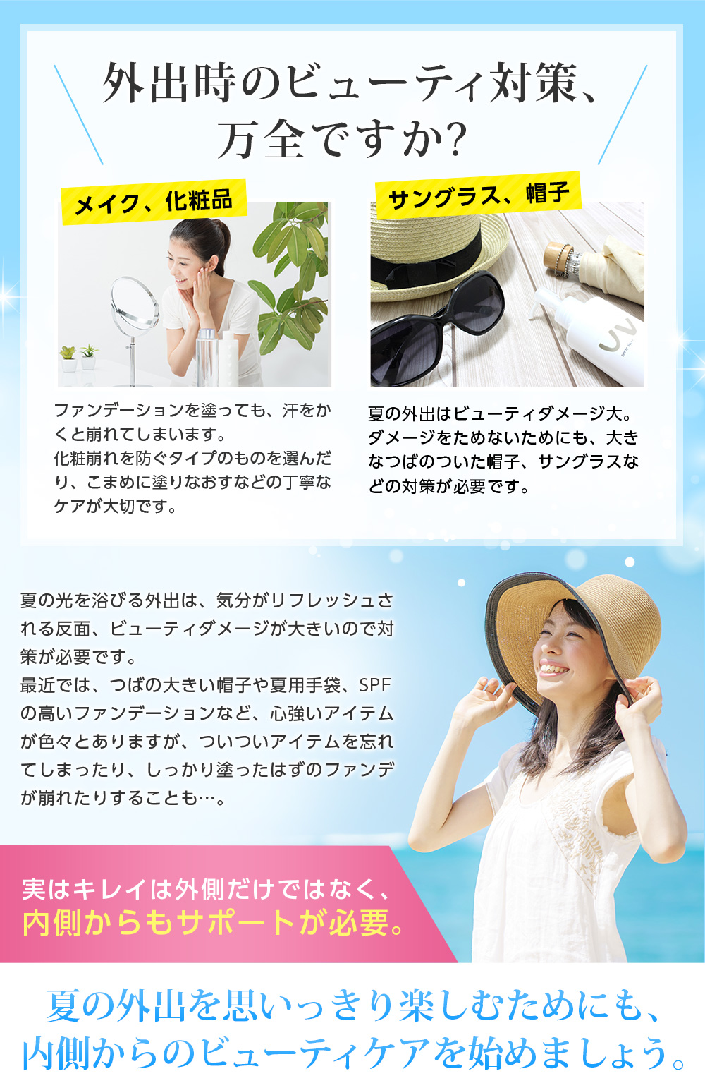 外出時のビューティ対策、万全ですか?メイク、化粧品-ファンデーションを塗っても、汗をかくと崩れてしまいます。化粧崩れを防ぐタイプのものを選んだり、こまめに塗りなおすなどの丁寧なケアが大切です。/サングラス、帽子 -夏の外出はビューティダメージ大。ダメージをためないためにも、大きなつばのついた帽子、サングラスなどの対策が必要です。 // 夏の光を浴びる外出は、気分がリフレッシュされる反面、ビューティダメージが大きいので対策が必要です。 最近では、つばの大きい帽子や夏用手袋、SPFの高いファンデーションなど、心強いアイテムが色々とありますが、ついついアイテムを忘れてしまったり、しっかり塗ったはずのファンデが崩れたりすることも…。実はキレイは外側だけではなく、内側からもサポートが必要。夏の外出を思いっきり楽しむためにも、内側からのビューティケアを始めましょう。