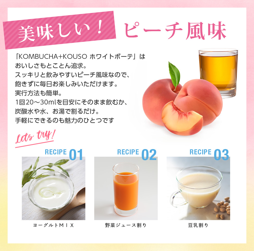 美味しいピーチ味。「KOMBUCHA+KOUSO ホワイトボーテ」はおいしさもとことん追求。スッキリと飲みやすいピーチ風味なので、飽きずに毎日お楽しみいただけます。実行方法も簡単。1回20~30mlを目安にそのまま飲むか、炭酸水や水、お湯で割るだけ。手軽にできるのも魅力のひとつです