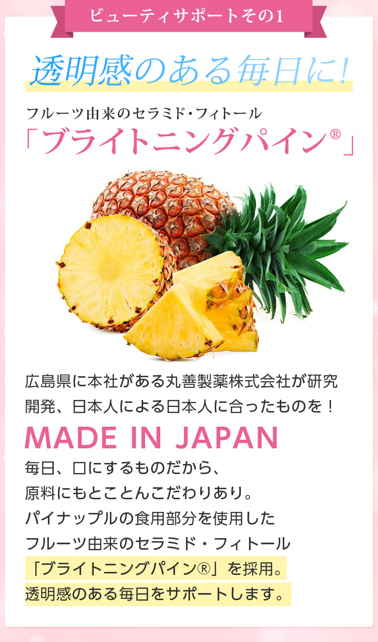 ビューティサポートその1/透明感のある毎日に!フルーツ由来のセラミド・フィトール 「ブライトニングパイン」広島県に本社がある丸善製薬株式会社が研究開発日本人による日本人に合ったものを!MADE IN JAPAN毎日、口にするものだから、原料にもとことんこだわりあり。パイナップルの食用部分を使用したフルーツ由来のセラミド・フィトール「ブライトニングパイン」を採用。透明感のある毎日をサポートします。