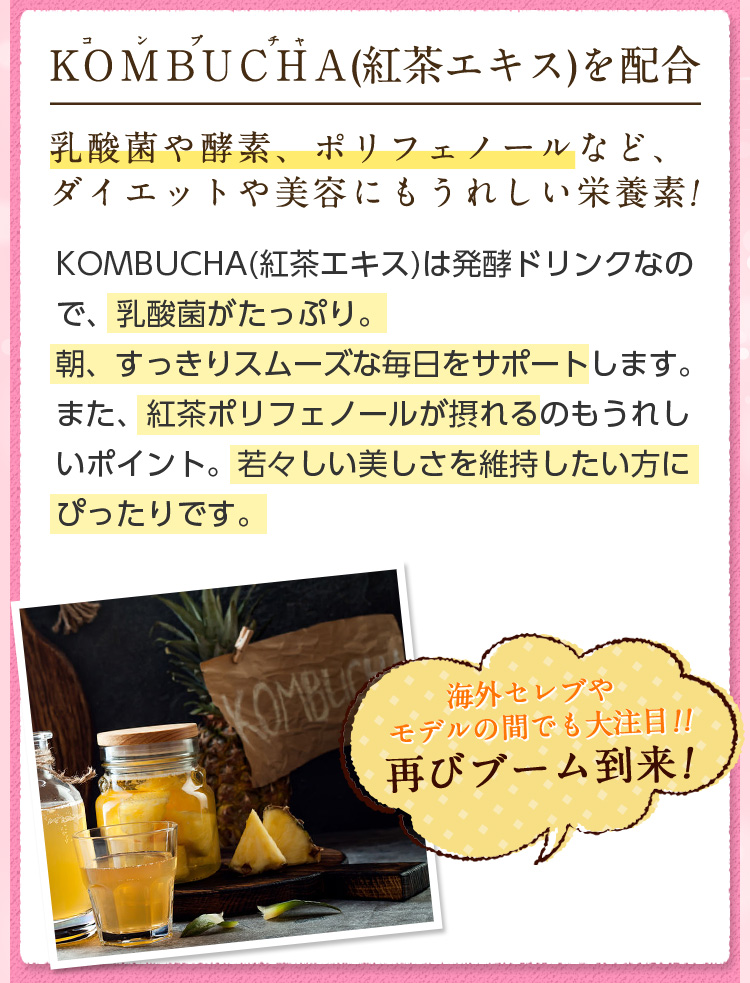 KOMBUCHA(紅茶エキス)を配合。乳酸菌や酵素、ポリフェノールなど、ダイエットや美容にもうれしい栄養素!KOMBUCHA(紅茶エキス)は発酵ドリンクなので、乳酸菌がたっぷり。朝、すっきりスムーズな毎日をサポートします。また、紅茶ポリフェノールが摂れるのもうれしいポイント。若々しい美しさを維持したい方にぴったりです。海外セレブやモデルの間でも大注目!!再びブーム到来!