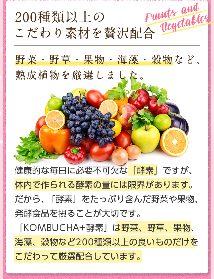 200種類以上のこだわり素材を贅沢配合。野菜・野草・果物・海藻・穀物など、熟成植物を厳選しました。健康的な毎日に必要不可欠な「酵素」ですが、体内で作られる酵素の量には限界があります。だから、「酵素」をたっぷり含んだ野菜や果物、発酵食品を摂ることが大切です。「KOMBUCHA+酵素」は野菜、野草、果物、海藻、穀物など200種類以上の良いものだけをこだわって厳選配合しています。