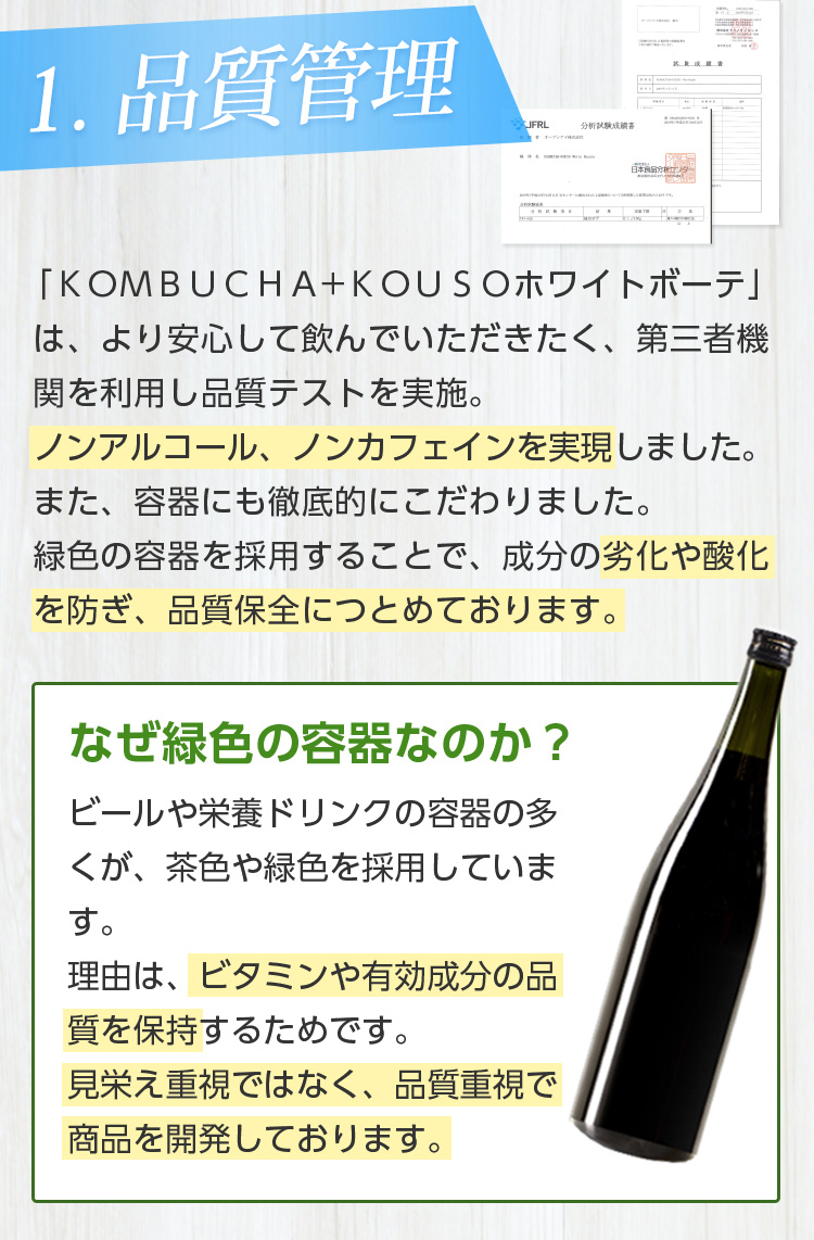 1.品質管理/「KOMBUCHA+KOUSOホワイトボーテ」は、より安心して飲んでいただきたく、第三者機関を利用し品質テストを実施。ノンアルコール、ノンカフェインを実現しました。また、容器にも徹底的にこだわりました。緑色の容器を採用することで、成分の劣化や酸化を防ぎ、品質保全につとめております。なぜ緑色の容器なのか?ビールや栄養ドリンクの容器の多くが、茶色や緑色のと理由と同じです。ビタミンや有効成分の品質を保つため、緑色の容器を使用しております。見栄え重視ではなく、品質重視で商品を開発しております。なぜ緑色の容器なのか? ビールや栄養ドリンクの容器の多くが、茶色や緑色を採用しています。理由は、ビタミンや有効成分の品質を保持するためです。見栄え重視ではなく、品質重視で商品を開発しております。