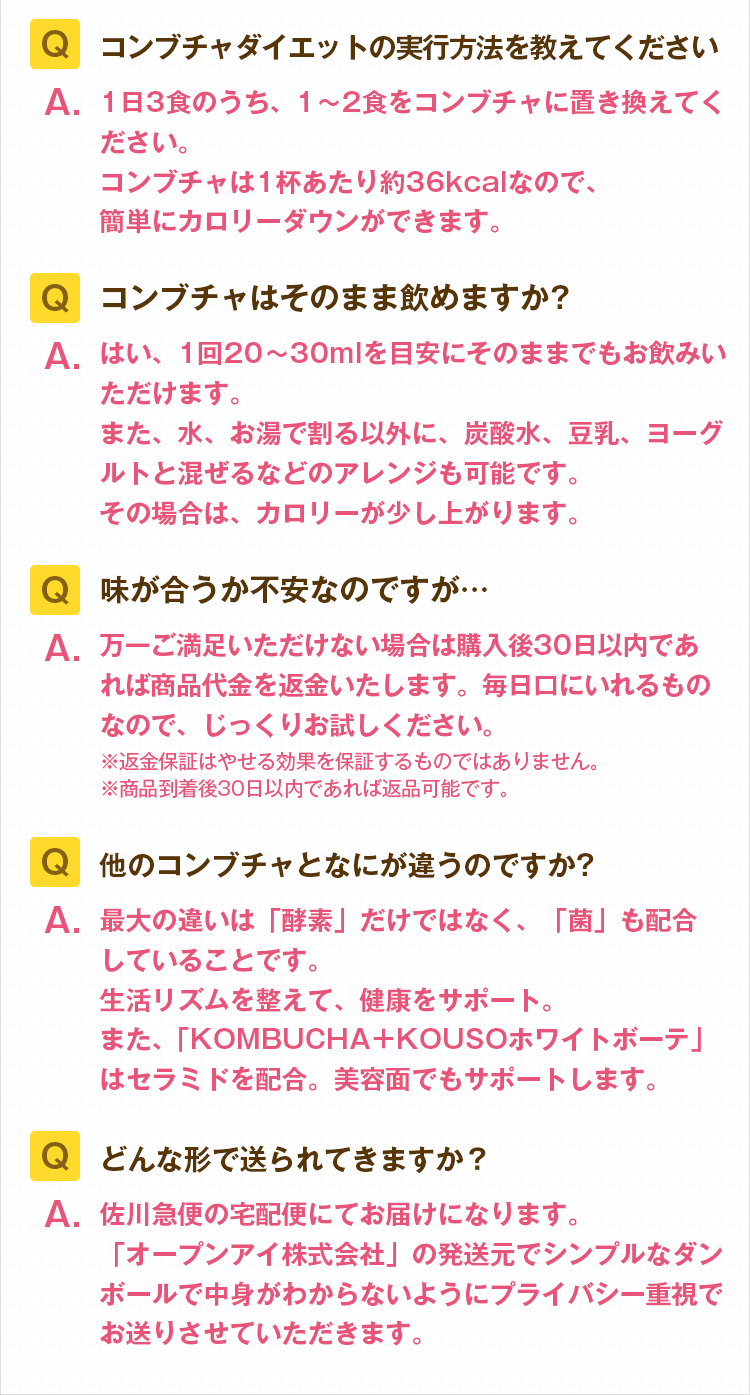 Q.コンブチャダイエットの実行方法を教えてください。A.1日3食のうち、1~2食をコンブチャに置き換えてください。コンブチャは1杯あたり約36kcalなので、簡単にカロリーダウンができます。Q.コンブチャはそのまま飲めますか?A.はい、1回20~30mlを目安にそのままでもお飲みいただけます。炭酸水や豆乳、ヨーグルトと混ぜるなどのアレンジも可能です。その場合は、カロリーが少し上がります。Q.味が合うか不安なのですが…A.万一ご満足いただけない場合は購入後30日以内であれば商品代金を返金いたします。毎日口にいれるものなので、じっくりお試しください。※返金保証はやせる効果を保証するものではありません。※商品到着後30日以内であれば返品可能です。Q.他のコンブチャとなにが違うのですか?A.最大の違いは「酵素」だけではなく、「菌」も配合していることです。生活リズムを整えて、健康をサポート。また、「KOMBUCHA+KOUSOホワイトボーテ」はセラミドを配合。美容面でもサポートします。Q.どんな形で送られてきますか?A.佐川急便の宅配便にてお届けになります。「オープンアイ株式会社」の発送元でシンプルなダンボールで中身がわからないようにプライバシー重視でお送りさせていただきます。