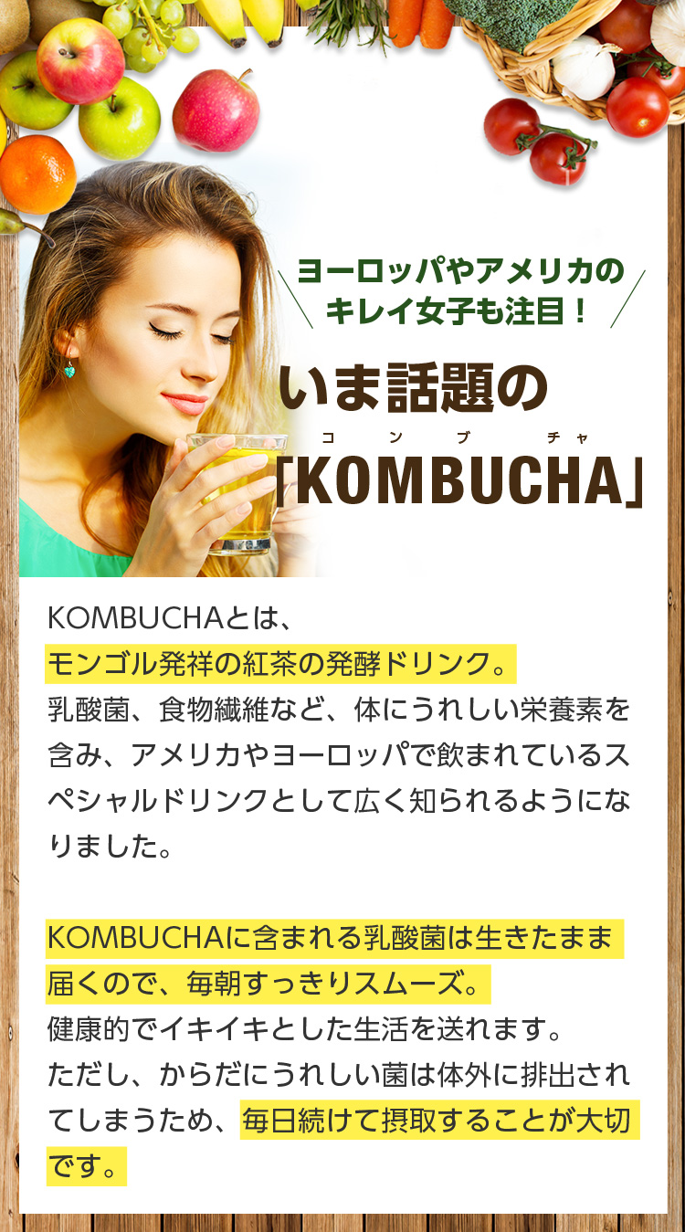 ヨーロッパやアメリカのキレイ女子も注目!いま話題の「KOMBUCHA」KOMBUCHAとは、モンゴル発祥の紅茶の発酵ドリンク。 乳酸菌、食物繊維など、体にうれしい栄養素を含み、アメリカやヨーロッパで飲まれているスペシャルドリンクとして広く知られるようになりました。 KOMBUCHAに含まれる乳酸菌は生きたまま届くので、毎朝すっきりスムーズ。健康的でイキイキとした生活を送れます。ただし、からだにうれしい菌は体外に排出されてしまうため、毎日続けて摂取することが大切です。