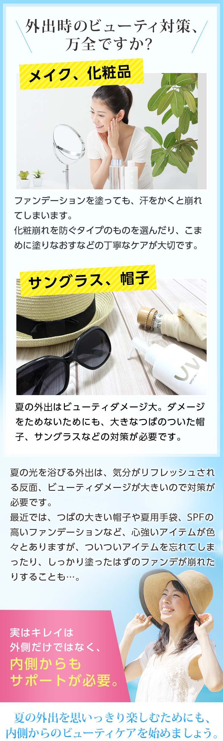 外出時のビューティ対策、万全ですか?メイク、化粧品-ファンデーションを塗っても、汗をかくと崩れてしまいます。化粧崩れを防ぐタイプのものを選んだり、こまめに塗りなおすなどの丁寧なケアが大切です。/サングラス、帽子 -夏の外出はビューティダメージ大。ダメージをためないためにも、大きなつばのついた帽子、サングラスなどの対策が必要です。 // 夏の光を浴びる外出は、気分がリフレッシュされる反面、ビューティダメージが大きいので対策が必要です。 最近では、つばの大きい帽子や夏用手袋、SPFの高いファンデーションなど、心強いアイテムが色々とありますが、ついついアイテムを忘れてしまったり、しっかり塗ったはずのファンデが崩れたりすることも…。実はキレイは外側だけではなく、内側からもサポートが必要。夏の外出を思いっきり楽しむためにも、内側からのビューティケアを始めましょう。