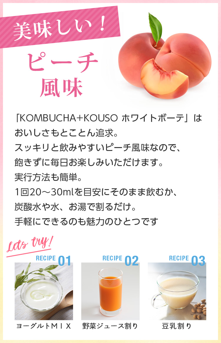 美味しいピーチ味。「KOMBUCHA+KOUSO ホワイトボーテ」はおいしさもとことん追求。スッキリと飲みやすいピーチ風味なので、飽きずに毎日お楽しみいただけます。実行方法も簡単。1回20~30mlを目安にそのまま飲むか、炭酸水や水、お湯で割るだけ。手軽にできるのも魅力のひとつです
