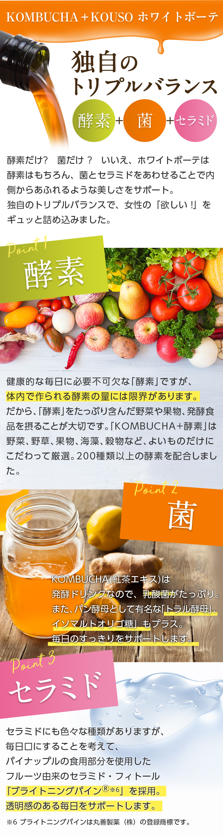 KOMBUCHA+KOUSO ホワイトボーテ/独自のトリプルバランス 酵素+菌+セラミド/酵素だけ?菌だけ?いいえ、ホワイトボーテは酵素はもちろん、菌とセラミドをあわせることで内側からあふれるような美しさをサポート。独自のトリプルバランスで、女性の「欲しい!」をギュッと詰め込みました。//point1 酵素 健康的な毎日に必要不可欠な「酵素」ですが、体内で作られる酵素の量には限界があります。だから、「酵素」をたっぷり含んだ野菜や果物、発酵食品を摂ることが大切です。「KOMBUCHA+酵素」は野菜、野草、果物、海藻、穀物など、よいものだけにこだわって厳選。200種類以上の酵素を配合しました。//point2 菌 KOMBUCHA(紅茶エキス)は発酵ドリンクなので、乳酸菌がたっぷり。また、パン酵母として有名な「トラル酵母」、「イソマルトオリゴ糖」もプラス。毎日のすっきりをサポートします。//point3 セラミド セラミドにも色々な種類がありますが、毎日口にすることを考えて、パイナップルの食用部分を使用したフルーツ由来のセラミド・フィトール「ブライトニングパイン※6」を採用。透明感のある毎日をサポートします。※6 ブライトニングパインは丸善製薬(株)の登録商標です。