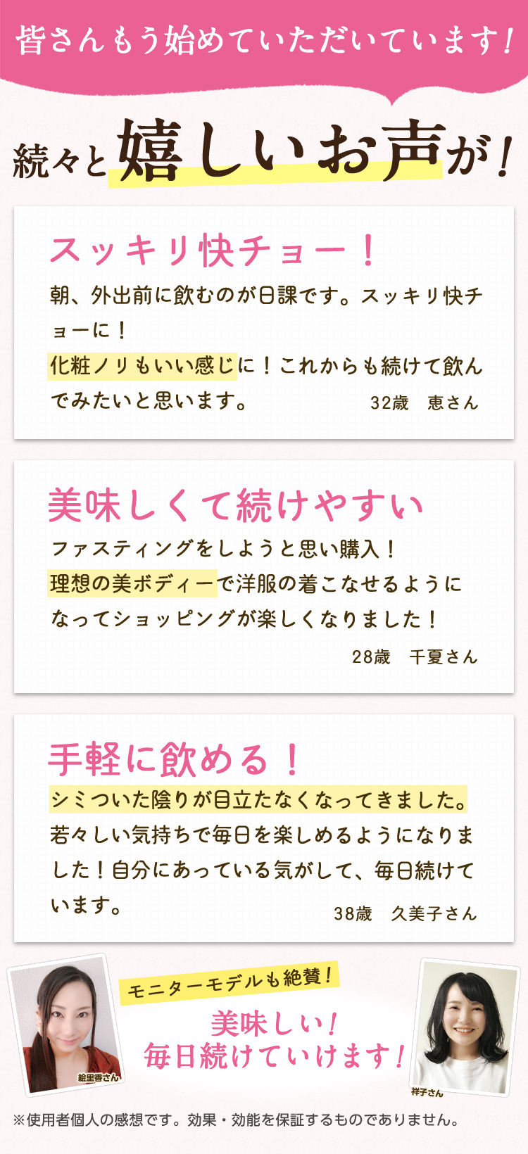 皆さんもう始めていただいています!続々と嬉しいお声が!/スッキリ快チョー!朝、外出前に飲むのが日課です。スッキリ快チョーに!化粧ノリもいい感じに!これからも続けて飲んでみたいと思います。32歳 恵さん/美味しくて続けやすい ファスティングをしようと思い購入!理想の美ボディーで洋服の着こなせるようになってショッピングが楽しくなりました!28歳 千夏さん/手軽に飲める! シミついた陰りが目立たなくなってきました。若々しい気持ちで毎日を楽しめるようになりました!自分にあっている気がして、毎日続けています。38歳 久美子さん