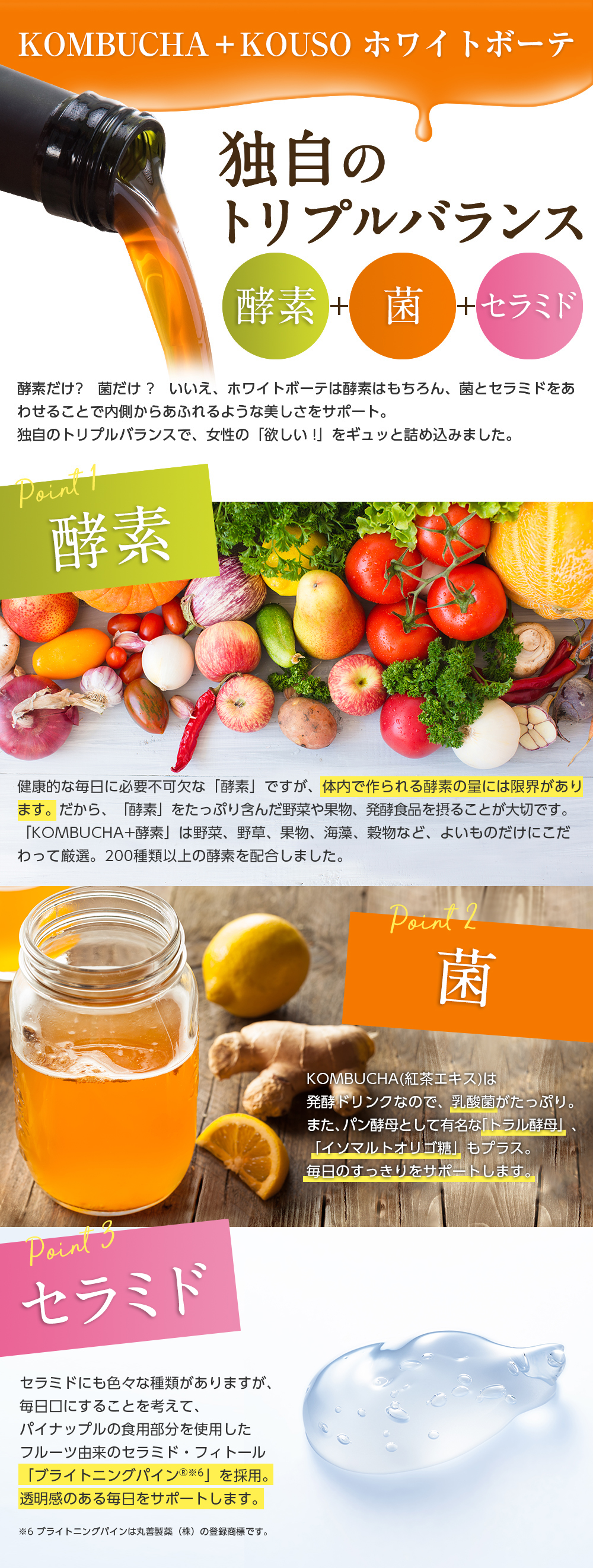 KOMBUCHA+KOUSO ホワイトボーテ/独自のトリプルバランス 酵素+菌+セラミド/酵素だけ?菌だけ?いいえ、ホワイトボーテは酵素はもちろん、菌とセラミドをあわせることで内側からあふれるような美しさをサポート。独自のトリプルバランスで、女性の「欲しい!」をギュッと詰め込みました。//point1 酵素 健康的な毎日に必要不可欠な「酵素」ですが、体内で作られる酵素の量には限界があります。だから、「酵素」をたっぷり含んだ野菜や果物、発酵食品を摂ることが大切です。「KOMBUCHA+酵素」は野菜、野草、果物、海藻、穀物など、よいものだけにこだわって厳選。200種類以上の酵素を配合しました。//point2 菌 KOMBUCHA(紅茶エキス)は発酵ドリンクなので、乳酸菌がたっぷり。また、パン酵母として有名な「トラル酵母」、「イソマルトオリゴ糖」もプラス。毎日のすっきりをサポートします。//point3 セラミド セラミドにも色々な種類がありますが、毎日口にすることを考えて、パイナップルの食用部分を使用したフルーツ由来のセラミド・フィトール「ブライトニングパイン※6」を採用。透明感のある毎日をサポートします。※6 ブライトニングパインは丸善製薬(株)の登録商標です。