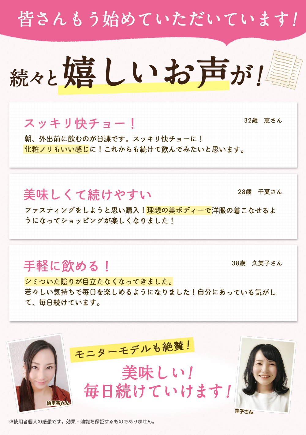 皆さんもう始めていただいています!続々と嬉しいお声が!/スッキリ快チョー!朝、外出前に飲むのが日課です。スッキリ快チョーに!化粧ノリもいい感じに!これからも続けて飲んでみたいと思います。32歳 恵さん/美味しくて続けやすい ファスティングをしようと思い購入!理想の美ボディーで洋服の着こなせるようになってショッピングが楽しくなりました!28歳 千夏さん/手軽に飲める! シミついた陰りが目立たなくなってきました。若々しい気持ちで毎日を楽しめるようになりました!自分にあっている気がして、毎日続けています。38歳 久美子さん